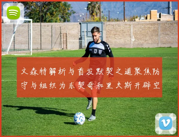 文森特解析与首发默契之道聚焦防守与组织为东契奇和里夫斯开辟空间