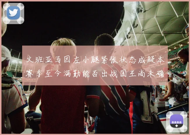 文班亚马因左小腿紧张状态成疑本赛季至今满勤能否出战国王尚未确定