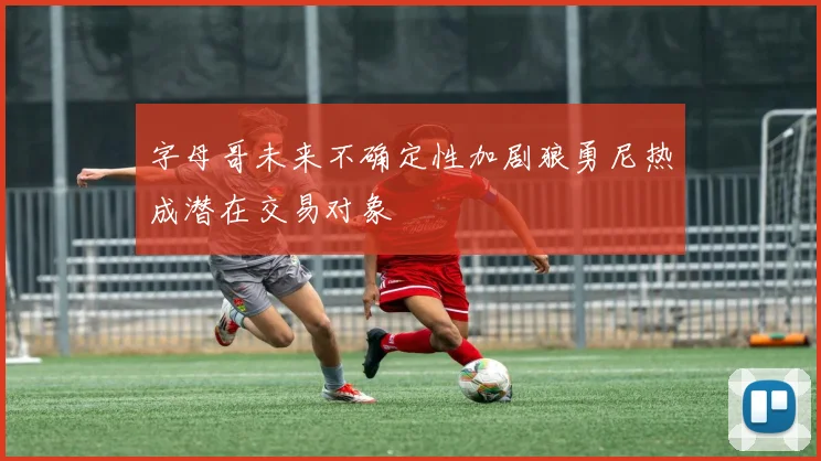 字母哥未来不确定性加剧狼勇尼热成潜在交易对象
