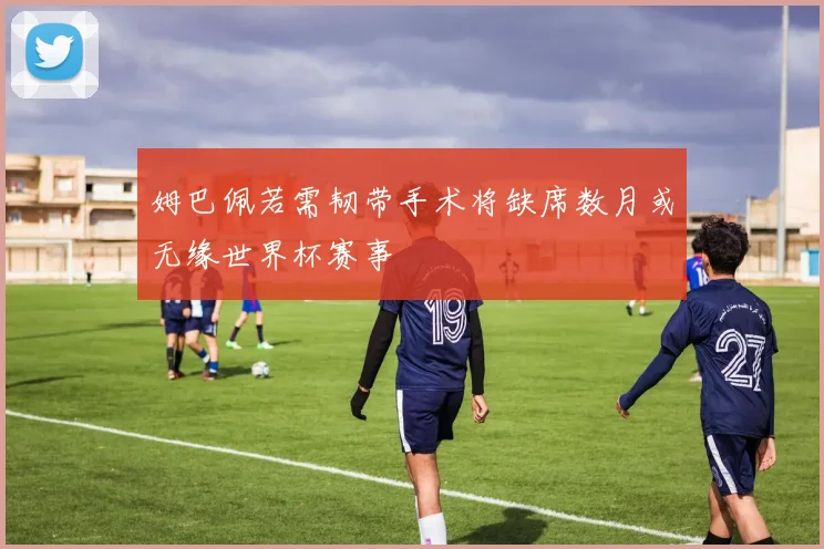 姆巴佩若需韧带手术将缺席数月或无缘世界杯赛事