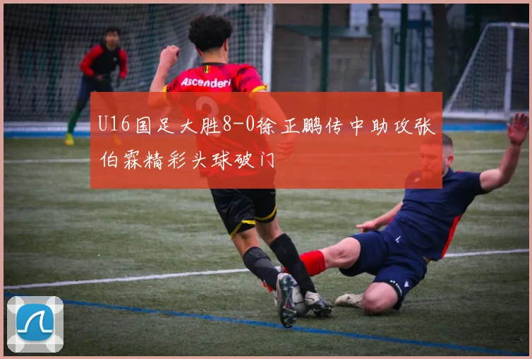 U16国足大胜8-0徐正鹏传中助攻张伯霖精彩头球破门