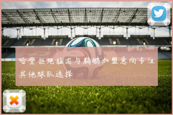 哈登拒绝猛龙与鹈鹕加盟意向专注其他球队选择