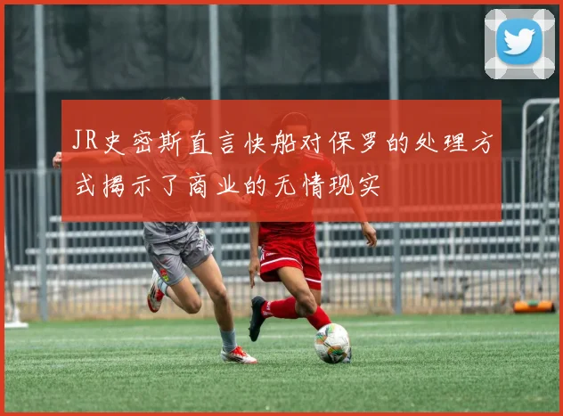JR史密斯直言快船对保罗的处理方式揭示了商业的无情现实