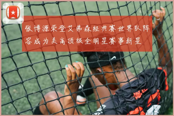 张博源荣登艾弗森经典赛世界队阵容成为美高顶级全明星赛事新星