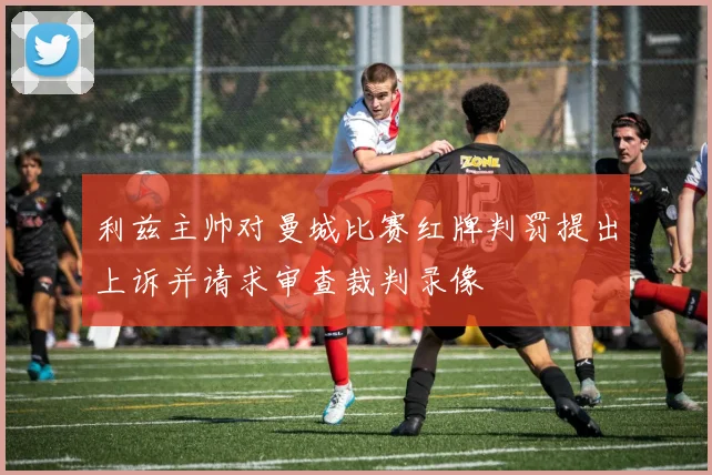 利兹主帅对曼城比赛红牌判罚提出上诉并请求审查裁判录像