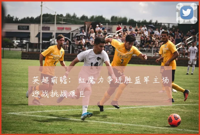 英超前瞻：红魔力争连胜蓝军主场迎战挑战艰巨