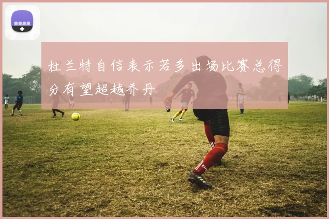 杜兰特自信表示若多出场比赛总得分有望超越乔丹