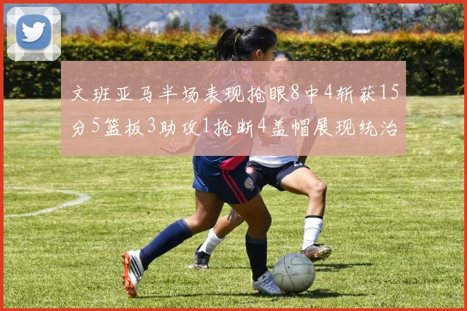 文班亚马半场表现抢眼8中4斩获15分5篮板3助攻1抢断4盖帽展现统治力