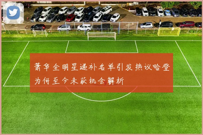 萧华全明星递补名单引发热议哈登为何至今未获机会解析