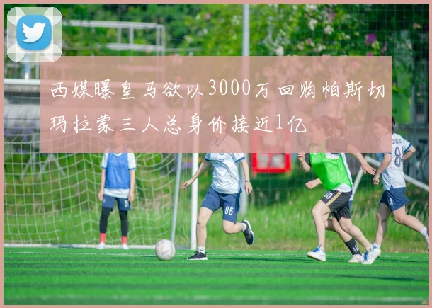 西媒曝皇马欲以3000万回购帕斯切玛拉蒙三人总身价接近1亿