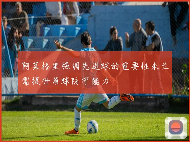 阿莱格里强调先进球的重要性米兰需提升角球防守能力
