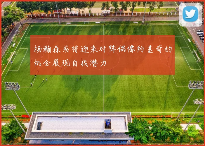 杨瀚森或将迎来对阵偶像约基奇的机会展现自我潜力