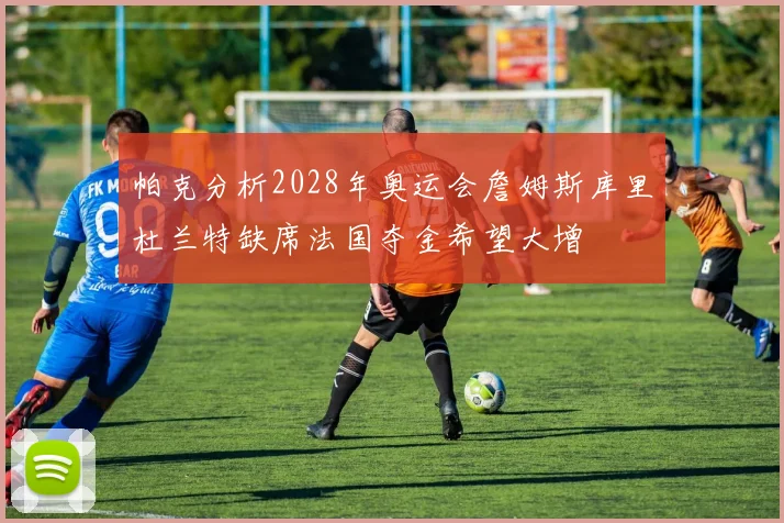 帕克分析2028年奥运会詹姆斯库里杜兰特缺席法国夺金希望大增
