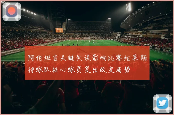 阿伦坦言关键失误影响比赛结果期待球队核心球员复出改变局势