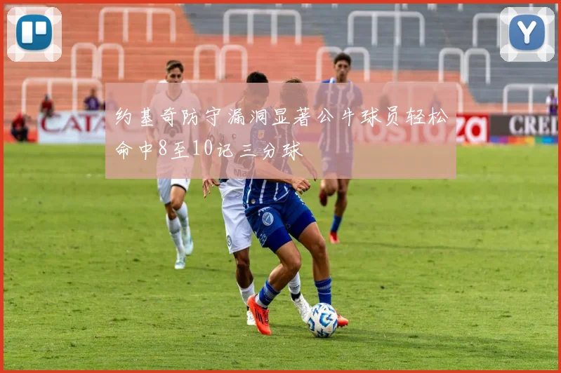 约基奇防守漏洞显著公牛球员轻松命中8至10记三分球