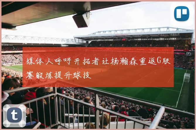 媒体人呼吁开拓者让杨瀚森重返G联赛锻炼提升球技