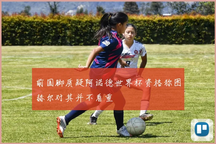 前国脚质疑阿诺德世界杯资格称图赫尔对其并不看重