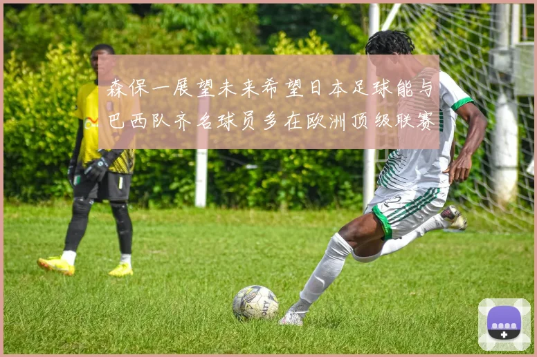 森保一展望未来希望日本足球能与巴西队齐名球员多在欧洲顶级联赛效力