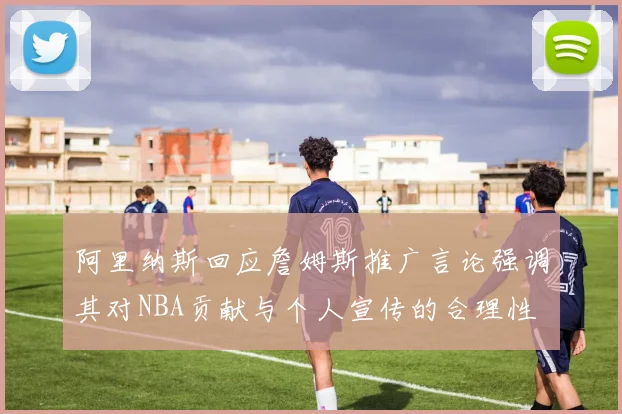 阿里纳斯回应詹姆斯推广言论强调其对NBA贡献与个人宣传的合理性