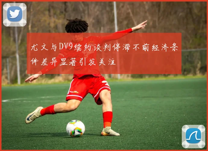 尤文与DV9续约谈判停滞不前经济条件差异显著引发关注