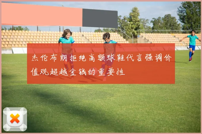 杰伦布朗拒绝高额球鞋代言强调价值观超越金钱的重要性