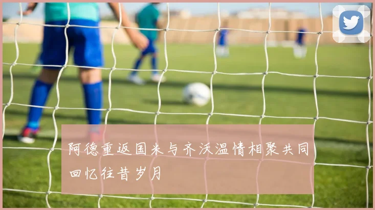 阿德重返国米与齐沃温情相聚共同回忆往昔岁月