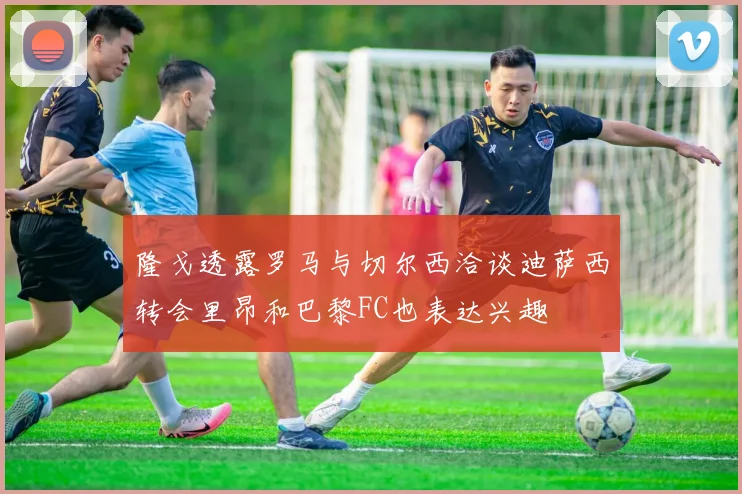 隆戈透露罗马与切尔西洽谈迪萨西转会里昂和巴黎FC也表达兴趣