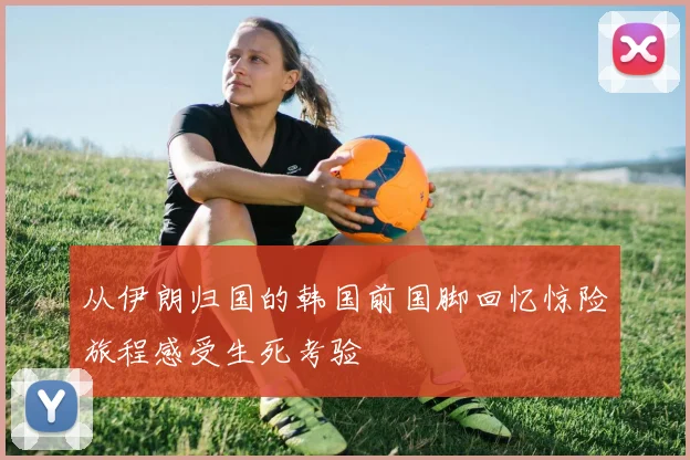 从伊朗归国的韩国前国脚回忆惊险旅程感受生死考验