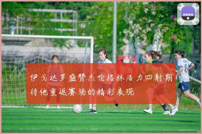 伊戈达罗盛赞杰伦格林活力四射期待他重返赛场的精彩表现