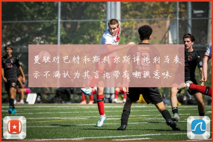 曼联对巴特和斯科尔斯评论利马表示不满认为其言论带有嘲讽意味