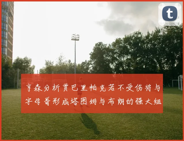 亨森分析贾巴里帕克若不受伤将与字母哥形成塔图姆与布朗的强大组合
