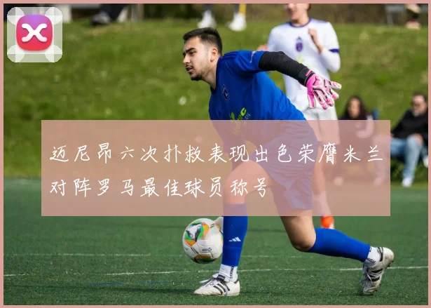 迈尼昂六次扑救表现出色荣膺米兰对阵罗马最佳球员称号