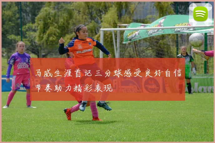 马威生涯首记三分球感受良好自信节奏助力精彩表现