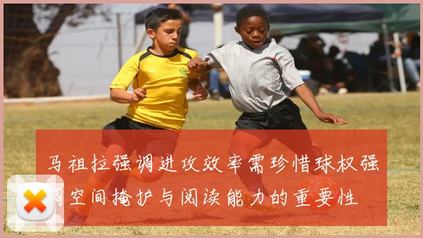 马祖拉强调进攻效率需珍惜球权强调空间掩护与阅读能力的重要性