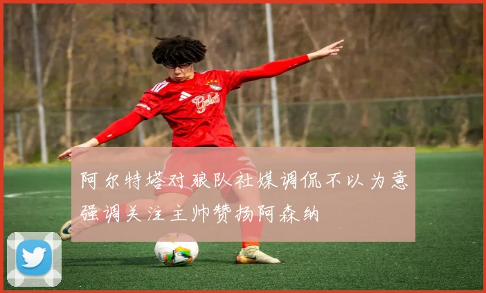 阿尔特塔对狼队社媒调侃不以为意强调关注主帅赞扬阿森纳