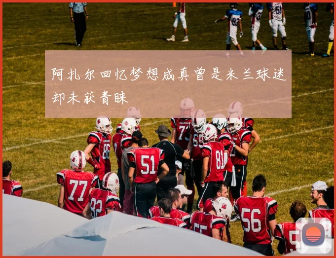 阿扎尔回忆梦想成真曾是米兰球迷却未获青睐