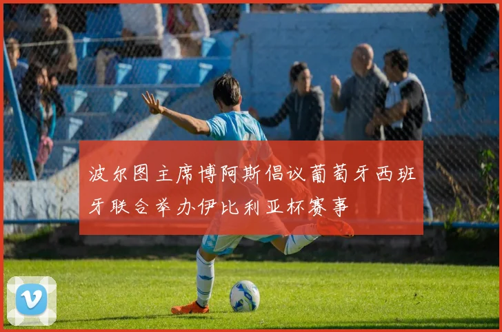 波尔图主席博阿斯倡议葡萄牙西班牙联合举办伊比利亚杯赛事