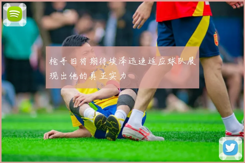 枪手旧将期待埃泽迅速适应球队展现出他的真正实力