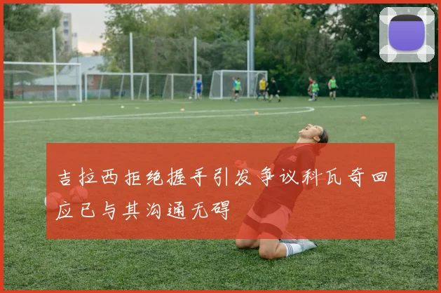 吉拉西拒绝握手引发争议科瓦奇回应已与其沟通无碍