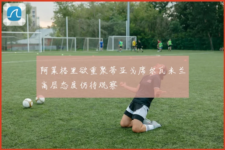 阿莱格里欲重聚蒂亚戈席尔瓦米兰高层态度仍待观察