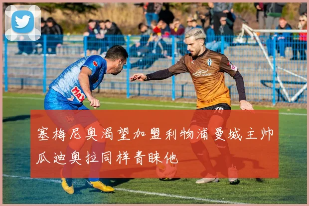 塞梅尼奥渴望加盟利物浦曼城主帅瓜迪奥拉同样青睐他